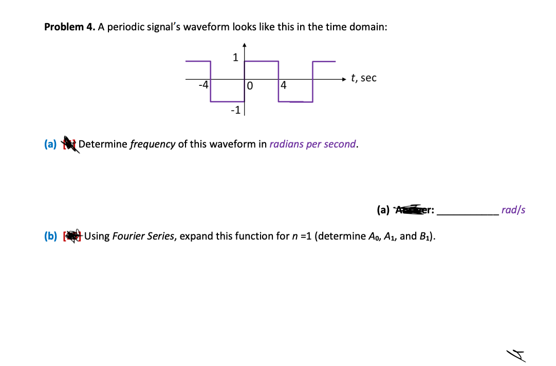 Problem 4. A periodic signal's waveform looks like this in the time domain:
-4
(b)
1
-1
0
4
→t, sec
(a) Determine frequency of this waveform in radians per second.
(a)
-Using Fourier Series, expand this function for n =1 (determine A0, A₁, and B₁).
er:
rad/s
A