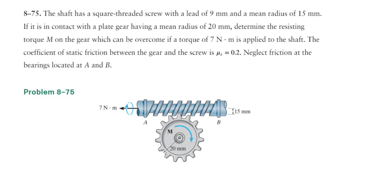 8-75. The shaft has a square-threaded screw with a lead of 9 mm and a mean radius of 15 mm.
If it is in contact with a plate gear having a mean radius of 20 mm, determine the resisting
torque M on the gear which can be overcome if a torque of 7 N·m is applied to the shaft. The
coefficient of static friction between the gear and the screw is µ = 0.2. Neglect friction at the
bearings located at A and B.
Problem 8-75
7N-m
VITILITAS
M
20 mm
B
15 mm