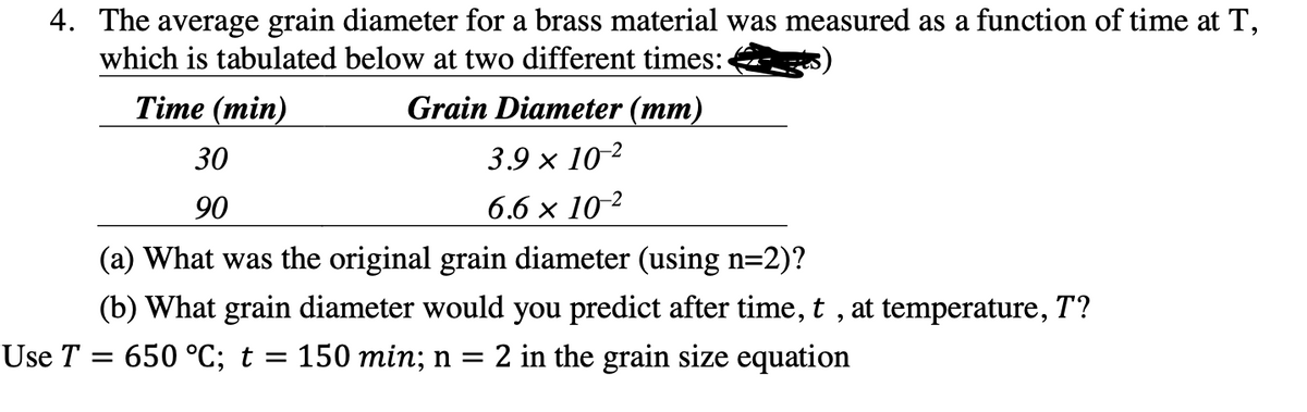 4. The average grain diameter for a brass material was measured as a function of time at T,
which is tabulated below at two different times:
Time (min)
Grain Diameter (mm)
30
90
3.9 × 10-2
6.6 × 10-2
(a) What was the original grain diameter (using n=2)?
(b) What grain diameter would you predict after time, t, at temperature, T?
Use T = 650 °C; t = 150 min; n = 2 in the grain size equation