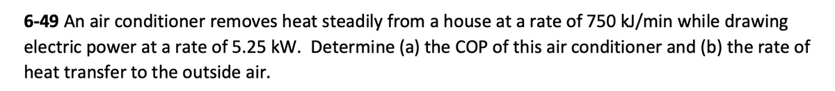 6-49 An air conditioner removes heat steadily from a house at a rate of 750 kJ/min while drawing
electric power at a rate of 5.25 kW. Determine (a) the COP of this air conditioner and (b) the rate of
heat transfer to the outside air.