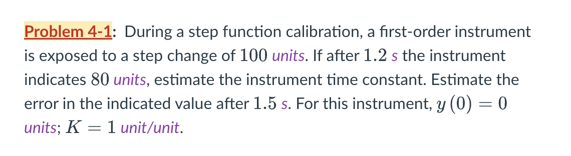 Problem 4-1: During a step function calibration, a first-order instrument
is exposed to a step change of 100 units. If after 1.2 s the instrument
indicates 80 units, estimate the instrument time constant. Estimate the
error in the indicated value after 1.5 s. For this instrument, y (0) = 0
units; K = 1 unit/unit.