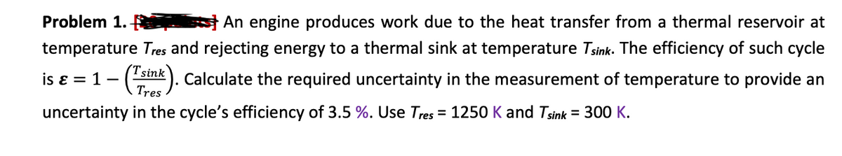 Problem 1.
An engine produces work due to the heat transfer from a thermal reservoir at
temperature Tres and rejecting energy to a thermal sink at temperature Tsink. The efficiency of such cycle
is ε = 1 - (Tsink). Calculate the required uncertainty in the measurement of temperature to provide an
Tres
uncertainty in the cycle's efficiency of 3.5 %. Use Tres = 1250 K and Tsink = 300 K.