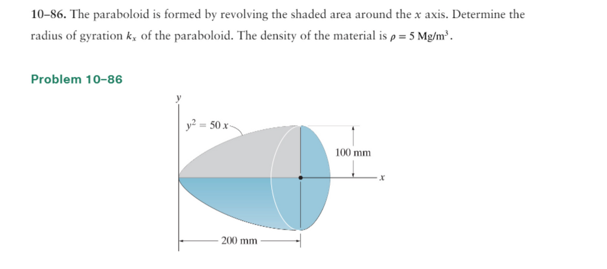 10-86. The paraboloid is formed by revolving the shaded area around the x axis. Determine the
radius of gyration k, of the paraboloid. The density of the material is p = 5 Mg/m³.
Problem 10-86
y² = 50 x-
200 mm
100 mm
X