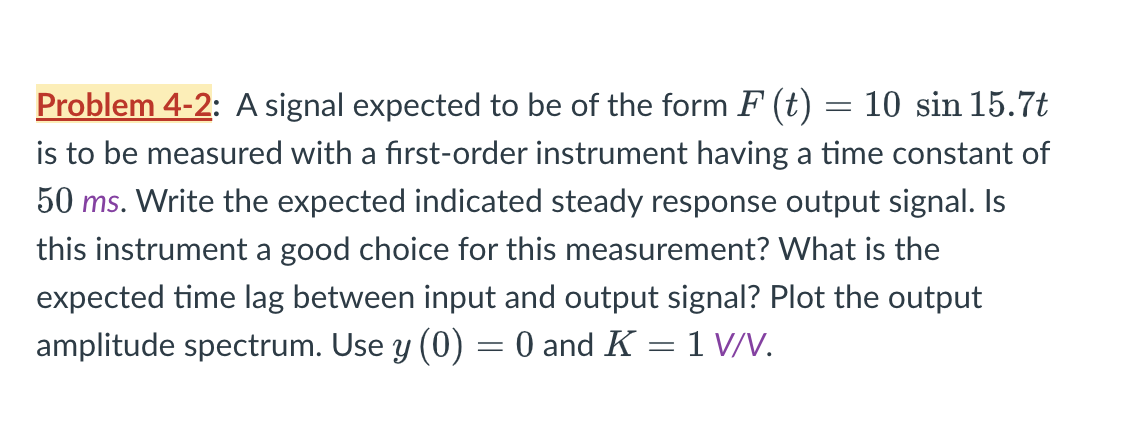 = 10 sin 15.7t
Problem 4-2: A signal expected to be of the form F (t)
is to be measured with a first-order instrument having a time constant of
50 ms. Write the expected indicated steady response output signal. Is
this instrument a good choice for this measurement? What is the
expected time lag between input and output signal? Plot the output
amplitude spectrum. Use y (0) = 0 and K = 1 V/V.