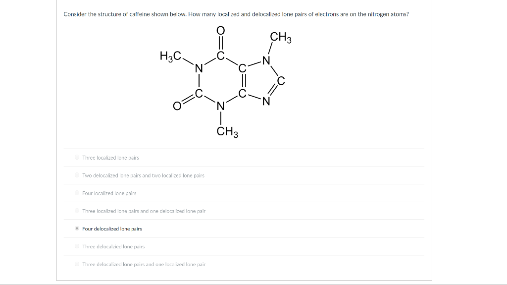 Consider the structure of caffeine shown below. How many localized and delocalized lone pairs of electrons are on the nitrogen atoms?
Three localized lone pairs
Ⓒ Two delocalized lone pairs and two localized lone pairs
Four localized lone pairs
H3C.
Three localized lone pairs and one delocalized lone pair
Ⓒ Four delocalized lone
Ⓒ Three delocalzied lone pairs
Three delocalized lone pairs and one localized lone pair
010
CH 3
CH3