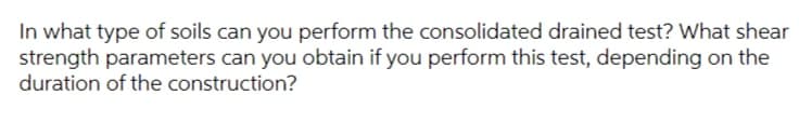 In what type of soils can you perform the consolidated drained test? What shear
strength parameters can you obtain if you perform this test, depending on the
duration of the construction?
