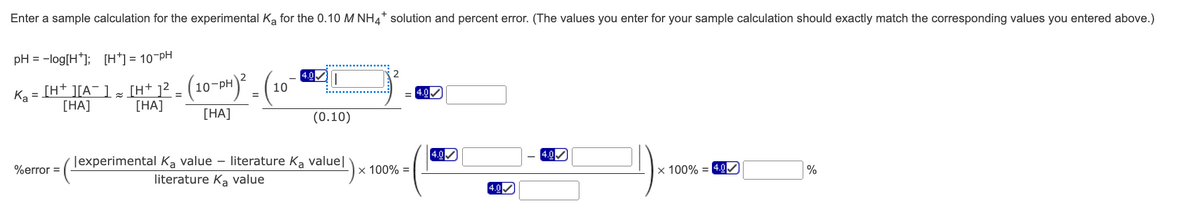 Enter a sample calculation for the experimental Ka for the 0.10 M NH4* solution and percent error. (The values you enter for your sample calculation should exactly match the corresponding values you entered above.)
pH = -log[H*]; [H*] = 10-PH
4.0
(10-PH)² = (1
Ka
[H+ ][A¯ ] [H+ 1² =
[HA]
=
= 4.0✔
[HA]
[HA]
(0.10)
4.0
%error =
lexperimental Ka value - literature K₂ value]
literature Ka value
x 100% = 4.0
%
10
x 100% =
4.0
4.0