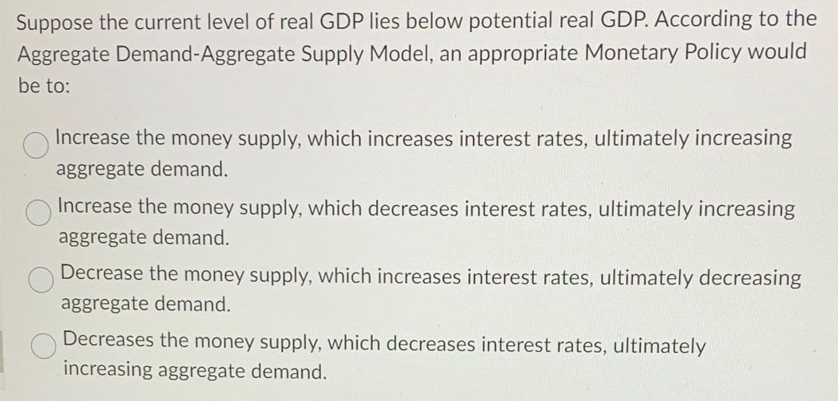 Suppose the current level of real GDP lies below potential real GDP. According to the
Aggregate Demand-Aggregate Supply Model, an appropriate Monetary Policy would
be to:
Increase the money supply, which increases interest rates, ultimately increasing
aggregate demand.
Increase the money supply, which decreases interest rates, ultimately increasing
aggregate demand.
Decrease the money supply, which increases interest rates, ultimately decreasing
aggregate demand.
Decreases the money supply, which decreases interest rates, ultimately
increasing aggregate demand.