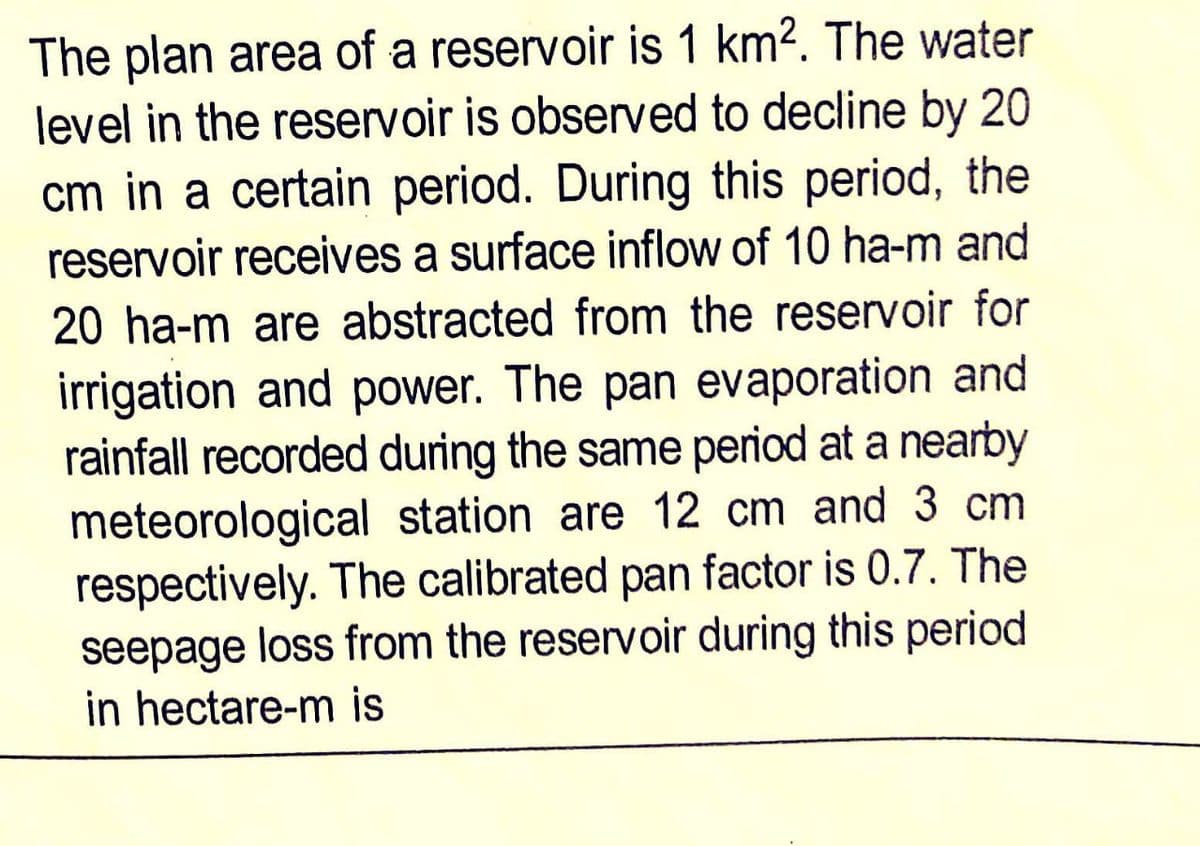 The plan area of a reservoir is 1 km². The water
level in the reservoir is observed to decline by 20
cm in a certain period. During this period, the
reservoir receives a surface inflow of 10 ha-m and
20 ha-m are abstracted from the reservoir for
irrigation and power. The pan evaporation and
rainfall recorded during the same period at a nearby
meteorological station are 12 cm and 3 cm
respectively. The calibrated pan factor is 0.7. The
seepage loss from the reservoir during this period
in hectare-m is