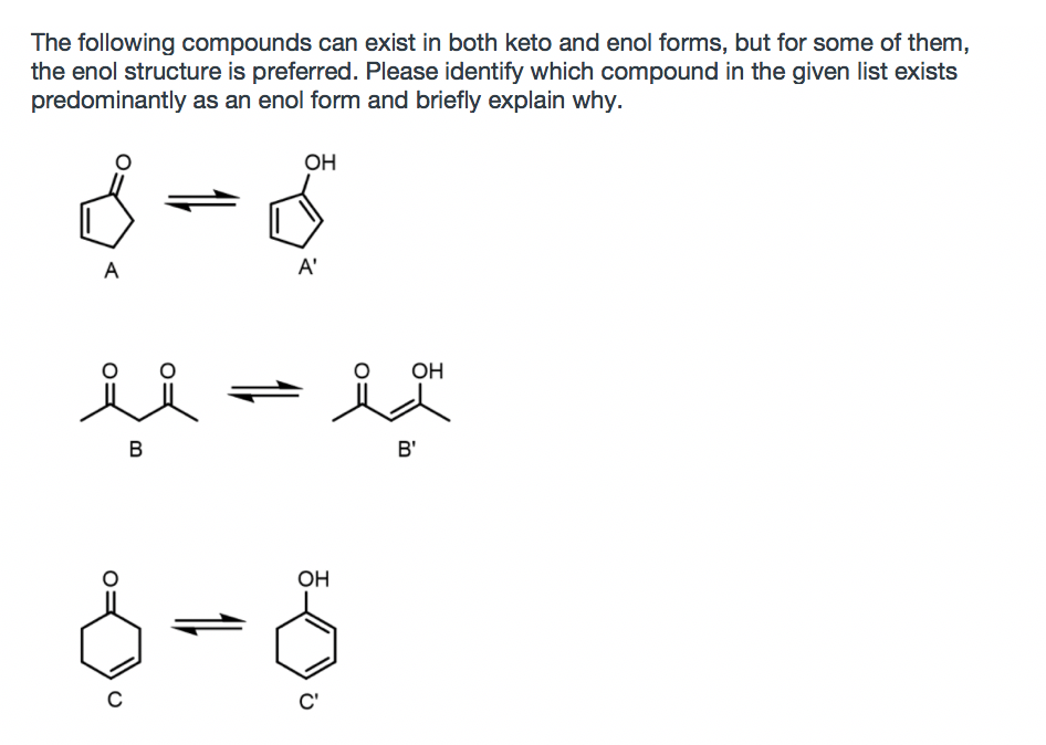 The following compounds can exist in both keto and enol forms, but for some of them,
the enol structure is preferred. Please identify which compound in the given list exists
predominantly as an enol form and briefly explain why.
OH
A
A'
OH
B
B'
OH
C'

