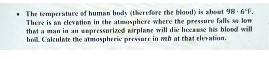• The temperature of human body (therefore the blood) is about 98-6°F.
There is an elevation in the atmosphere where the pressure falls so low
that a man in an unpressurized airplane will die because his blood will
boil. Calculate the atmospheric pressure in mb at that elevation.