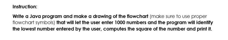 Instruction:
Write a Java program and make a drawing of the flowchart (make sure to use proper
flowchart symbols) that will let the user enter 1000 numbers and the program will identify
the lowest number entered by the user, computes the square of the number and print it.
