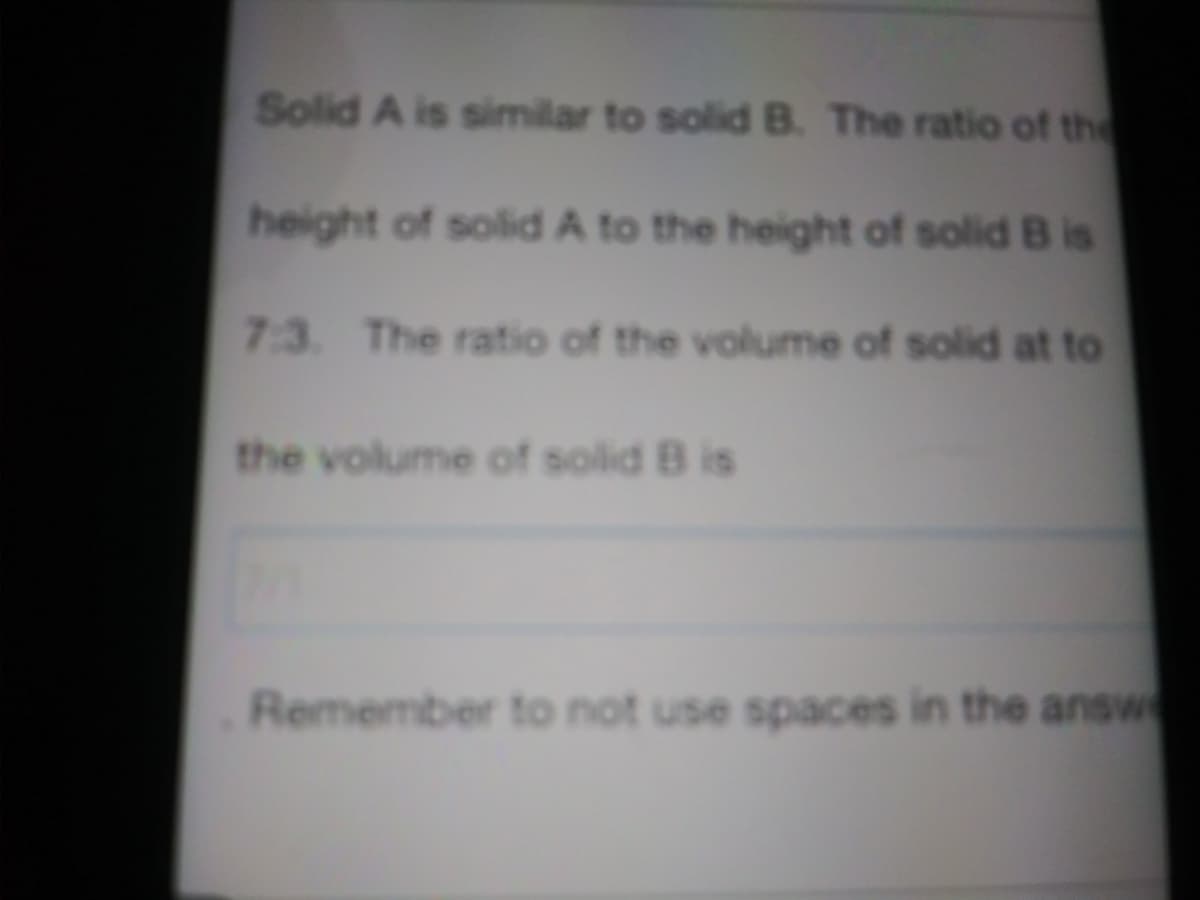 Solid A is similar to solid B. The ratio of the
height of solid A to the height of solid B is
7:3 The ratio of the volume of solid at to
the volume of solid B is
Remember to not use spaces in the answe
