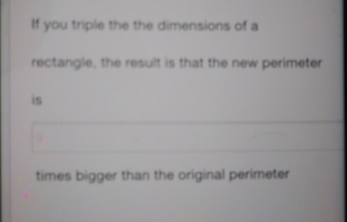 If you triple the the dimensions of a
rectangle, the result is that the new perimeter
times bigger than the original perimeter

