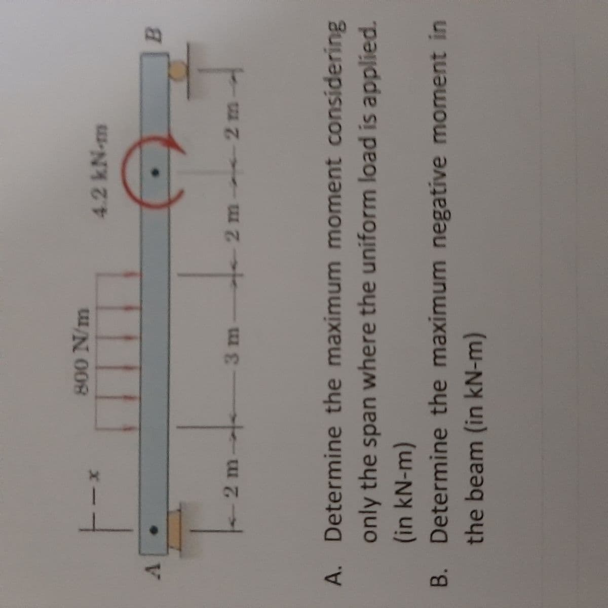 800 N/m
4.2kN-m
V.
B.
-2 m-
2m-
Cw 7
2m-
3m
A. Determine the maximum moment considering
only the span where the uniform load is applied.
(in kN-m)
B. Determine the maximum negative moment in
the beam (in kN-m)
