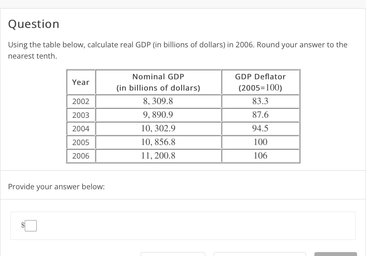Question
Using the table below, calculate real GDP (in billions of dollars) in 2006. Round your answer to the
nearest tenth.
Year
2002
2003
2004
2005
2006
Provide your answer below:
Nominal GDP
(in billions of dollars)
8, 309.8
9, 890.9
10, 302.9
10, 856.8
11, 200.8
GDP Deflator
(2005=100)
83.3
87.6
94.5
100
106