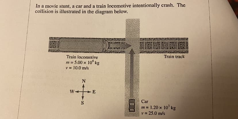 In a movie stunt, a car and a train locomotive intentionally crash. The
collision is illustrated in the diagram below.
Train locomotive
m = 5.00 x 10 kg
v = 10.0 m/s
Train track
W
S
Car
m= 1.20 x 10' kg
v = 25.0 m/s
