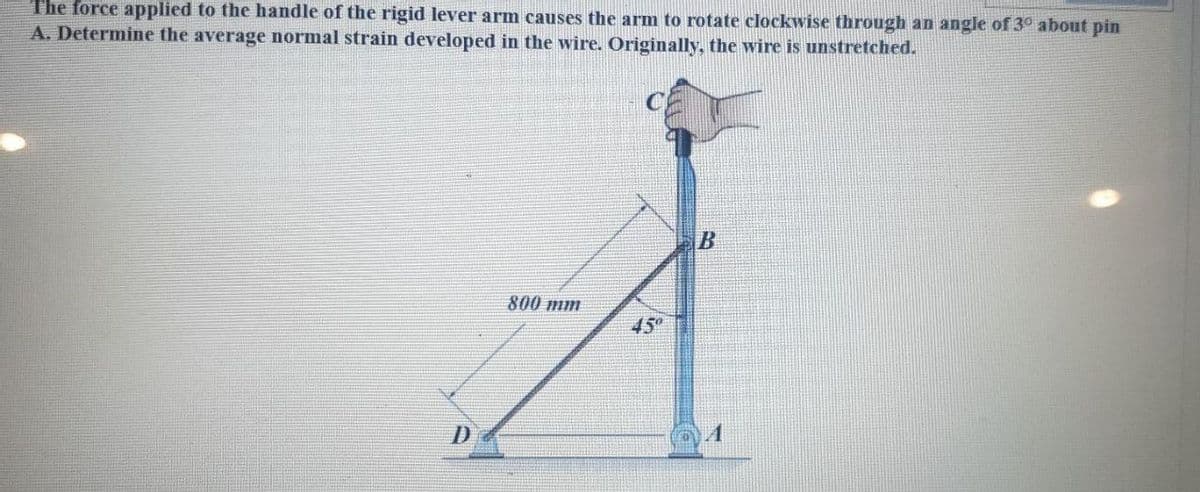 The force applied to the handle of the rigid lever arm causes the arm to rotate clockwise through an angle of 3° about pin
A. Determine the average normal strain developed in the wire. Originally, the wire is unstretched.
C
800 mm
45°
