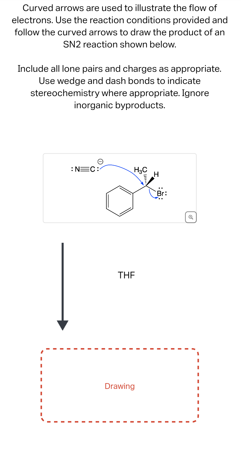 Curved arrows are used to illustrate the flow of
electrons. Use the reaction conditions provided and
follow the curved arrows to draw the product of an
SN2 reaction shown below.
Include all lone pairs and charges as appropriate.
Use wedge and dash bonds to indicate
stereochemistry where appropriate. Ignore
inorganic byproducts.
:N=C:
H3C
THE
Drawing
H
Br:
Q
I
I