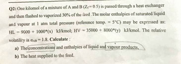 Q2: One kilomol of a mixture of A and B (Z₁=0.5) is passed through a heat exchanger
and then flashed to vaporized 30% of the feed .The molar enthalpies of saturated liquid
5°C) may be expressed as:
and vapour at 1 atm total pressure (reference temp.
HL 9000+ 1000*(x) kJ/kmol; HV 35000 + 8000 (y) kJ/kmol. The relative
volatility is aAB = 1.8. Calculate :
a) The concentrations and enthalpies of liquid and vapour products,
b) The heat supplied to the feed.
=