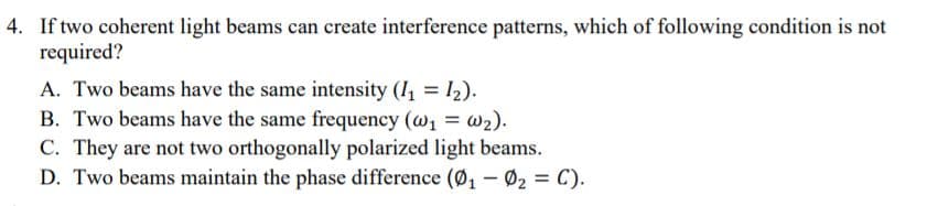 4. If two coherent light beams can create interference patterns, which of following condition is not
required?
A. Two beams have the same intensity (1 = 12).
B. Two beams have the same frequency (@1 = w2).
C. They are not two orthogonally polarized light beams.
D. Two beams maintain the phase difference (Ø, - 02 = C).
%3D
