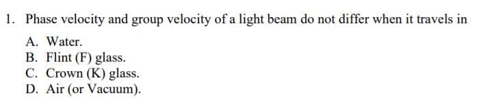 1. Phase velocity and group velocity of a light beam do not differ when it travels in
A. Water.
B. Flint (F) glass.
C. Crown (K) glass.
D. Air (or Vacuum).
