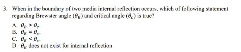 3. When in the boundary of two media internal reflection occurs, which of following statement
regarding Brewster angle (03) and critical angle (6.) is true?
A. OB > 0c.
B. OB = 0c.
C. OB < 0c.
D. Og does not exist for internal reflection.
