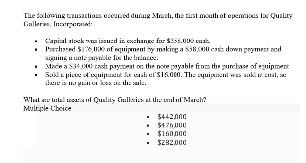 The following transactions occurred during March, the first month of operations for Quality
Galleries, Incorporated:
•
•
•
Capital stock was issued in exchange for $358,000 cash.
Purchased $176,000 of equipment by making a $58,000 cash down payment and
signing a note payable for the balance.
Made a $34,000 cash payment on the note payable from the purchase of equipment.
Sold a piece of equipment for cash of $16,000. The equipment was sold at cost, so
there is no gain or loss on the sale.
What are total assets of Quality Galleries at the end of March?
Multiple Choice
.
.
.
$442,000
$476,000
$160,000
$282,000