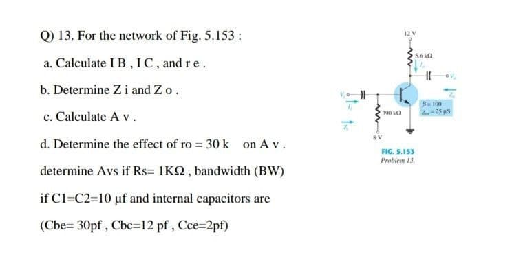 Q) 13. For the network of Fig. 5.153 :
12V
5.6 kl
a. Calculate I B , IC, and re.
b. Determine Z i and Zo.
B- 100
R=25 us
c. Calculate A v.
390 k2
d. Determine the effect of ro = 30 k on A v.
FIG. 5.153
Problem 13.
determine Avs if Rs= 1KN, bandwidth (BW)
if C1=C2=10 uf and internal capacitors are
(Cbe= 30pf , Cbc=12 pf , Cce=2pf)

