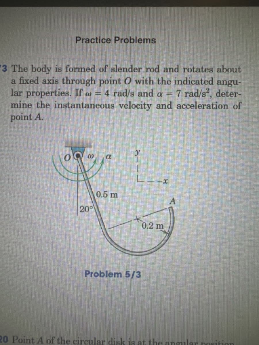 Practice Problems
3 The body is formed of slender rod and rotates about
a fixed axis through point O with the indicated angu-
lar properties. If w = 4 rad/s and a = 7 rad/s², deter-
mine the instantaneous velocity and acceleration of
point A.
20°
y
L-x
0.5 m
Problem 5/3
0.2 m
20 Point A of the circular disk is at the angular position