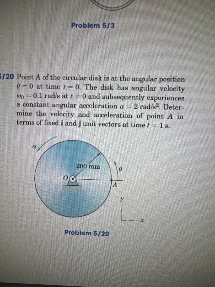 Problem 5/3
5/20 Point A of the circular disk is at the angular position
0 = 0 at time t = 0. The disk has angular velocity
wo 0.1 rad/s at t= O and subsequently experiences
a constant angular acceleration a = 2 rad/s². Deter-
mine the velocity and acceleration of point A in
terms of fixed i and j unit vectors at time t = 1 s.
00
200 mm
Problem 5/20
A