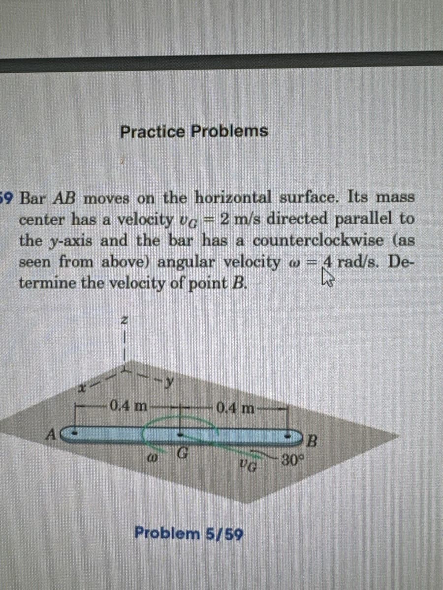 Practice Problems
59 Bar AB moves on the horizontal surface. Its mass
center has a velocity vc = 2 m/s directed parallel to
the y-axis and the bar has a counterclockwise (as
seen from above) angular velocity = 4 rad/s. De-
termine the velocity of point B.
www
0.4 m
0.4 m
B
30°
UG
Problem 5/59