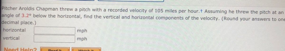 Pitcher Aroldis Chapman threw a pitch with a recorded velocity of 105 miles per hour.t Assuming he threw the pitch at an
angle of 3.2° below the horizontal, find the vertical and horizontal components of the velocity. (Round your answers to one
decimal place.)
horizontal
mph
vertical
mph
Need Heln2 li
Poad lt
