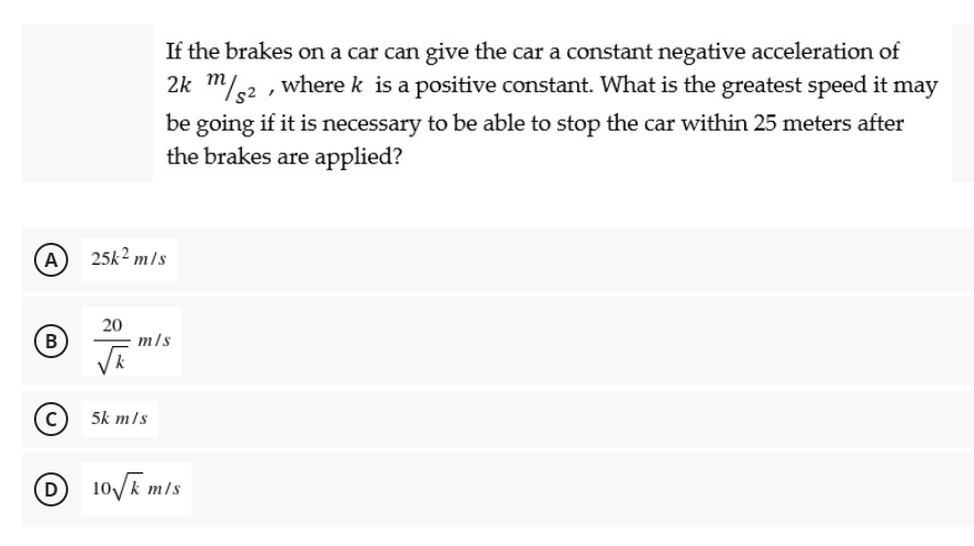 If the brakes on a car can give the car a constant negative acceleration of
2k m/2 , where k is a positive constant. What is the greatest speed it may
be going if it is necessary to be able to stop the car within 25 meters after
the brakes are applied?
(A
25k2 m/s
(B
20
m/s
(c) 5k m/s
(D
D
10/k mls
