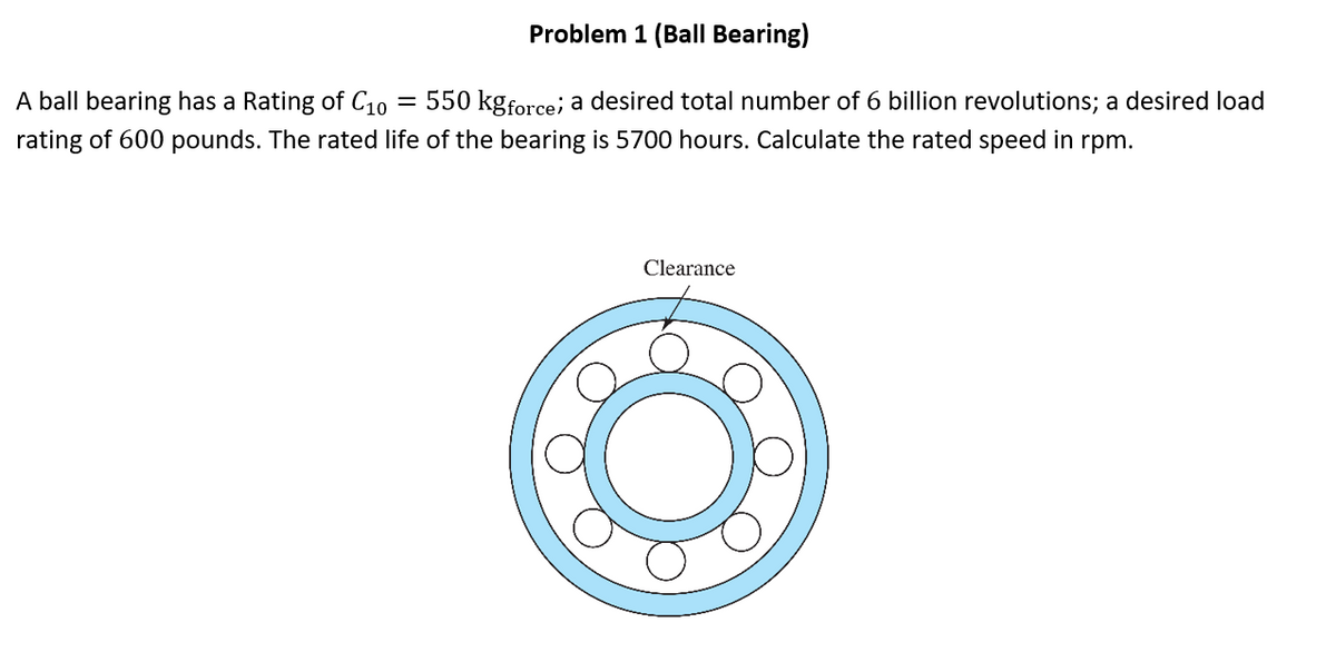 Problem 1 (Ball Bearing)
A ball bearing has a Rating of C10
550 kgforce, a desired total number of 6 billion revolutions; a desired load
rating of 600 pounds. The rated life of the bearing is 5700 hours. Calculate the rated speed in rpm.
Clearance
