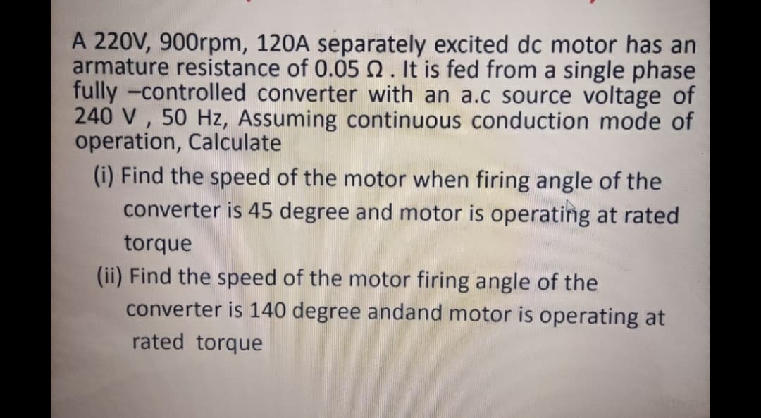 A 220V, 900rpm, 120A separately excited dc motor has an
armature resistance of 0.05 Q. It is fed from a single phase
fully -controlled converter with an a.c source voltage of
240 V , 50 Hz, Assuming continuous conduction mode of
operation, Calculate
(i) Find the speed of the motor when firing angle of the
converter is 45 degree and motor is operating at rated
torque
(ii) Find the speed of the motor firing angle of the
converter is 140 degree andand motor is operating at
rated torque
