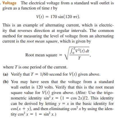 Voltage The electrical voltage from a standard wall outlet is
given as a function of time t by
V(t) = 170 sin(120 mt).
This is an example of alternating current, which is electric-
ity that reverses direction at regular intervals. The common
method for measuring the level of voltage from an alternating
current is the root mean square, which is given by
Root mean square =
P (1);^"S|
T
where T is one period of the current.
(a) Verify that T = 1/60 second for V(t) given above.
(b) You may have seen that the voltage from a standard
wall outlet is 120 volts. Verify that this is the root mean
square value for V(t) given above. (Hìnt: Use the trigo-
nometric identity sin? x = (1 – cos 2x)/2. This identity
can be derived by letting y = x in the basic identity for
cos(x + y), and then eliminating cos? x by using the iden-
tity cos x = 1 - sin x.)
