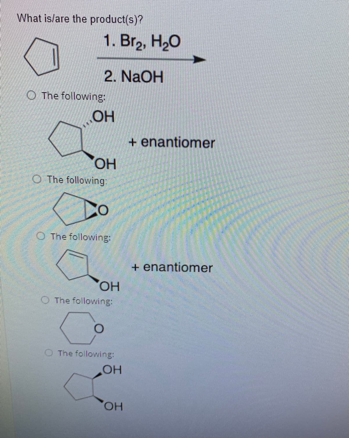What is/are the product(s)?
1. Br,, H2O
2. NaOH
O The following:
OH
+ enantiomer
он
O The following:
O The following:
+ enantiomer
HO,
The following:
The following:
OH
HO,
eamstph
