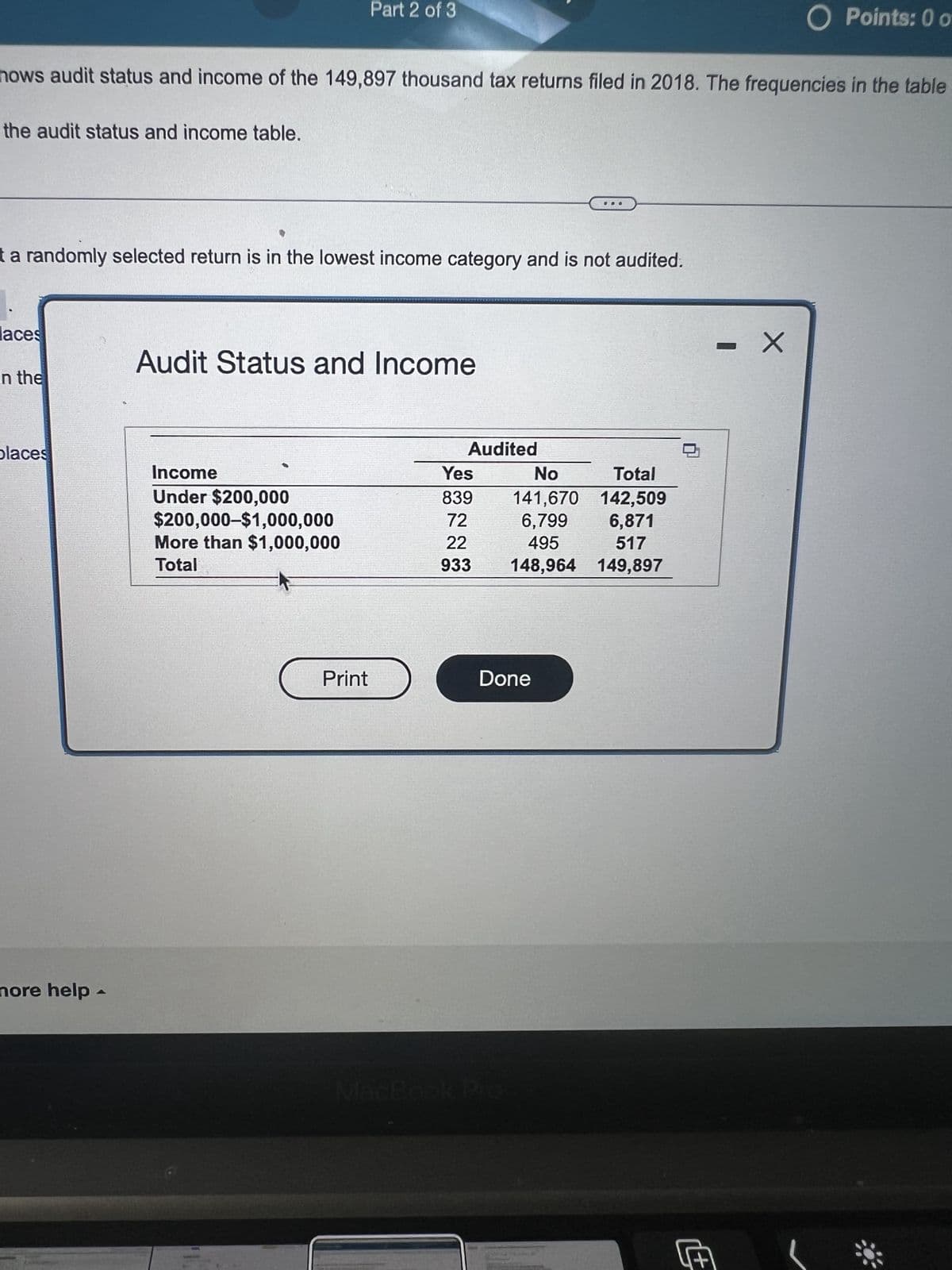 the audit status and income table.
hows audit status and income of the 149,897 thousand tax returns filed in 2018. The frequencies in the table
t a randomly selected return is in the lowest income category and is not audited.
aces
in the
places
nore help -
Part 2 of 3
Audit Status and Income
Income
Under $200,000
$200,000-$1,000,000
More than $1,000,000
Total
Print
Audited
Yes
No
Total
839
141,670 142,509
72
6,799
6,871
22
517
495
933 148,964
149,897
Done
O Points: 0 o
- X