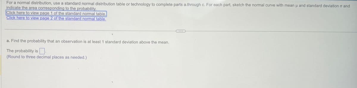 For a normal distribution, use a standard normal distribution table or technology to complete parts a through c. For each part, sketch the normal curve with mean μ and standard deviation and
indicate the area corresponding to the probability.
Click here to view page 1 of the standard normal table.
Click here to view page 2 of the standard normal table.
a. Find the probability that an observation is at least 1 standard deviation above the mean.
The probability is
(Round to three decimal places as needed.)
...