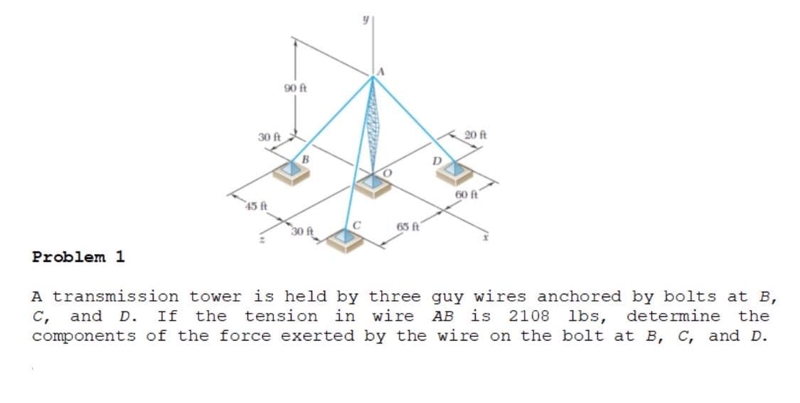 90 ft
30 ft
20 ft
B
D
60 ft
45 ft
65 ft
30 ft
Problem 1
A transmission tower is held by three guy wires anchored by bolts at B,
and D.
If
the
tension in wire
АВ
is
2108 lbs, determine
the
C,
components of the force exerted by the wire on the bolt at B, C, and D.
