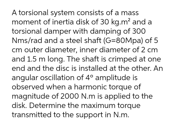 A torsional system consists of a mass
moment of inertia disk of 30 kg.m? and a
torsional damper with damping of 300
Nms/rad and a steel shaft (G=80Mpa) of 5
cm outer diameter, inner diameter of 2 cm
and 1.5 m long. The shaft is crimped at one
end and the disc is installed at the other. An
angular oscillation of 4° amplitude is
observed when a harmonic torque of
magnitude of 2000 N.m is applied to the
disk. Determine the maximum torque
transmitted to the support in N.m.

