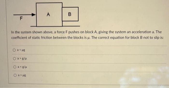 F
A
O a< µg
Oa> g/μ
O a <g/μ
O a > ug
B
In the system shown above, a force F pushes on block A, giving the system an acceleration a. The
coefficient of static friction between the blocks is u. The correct equation for block B not to slip is:
