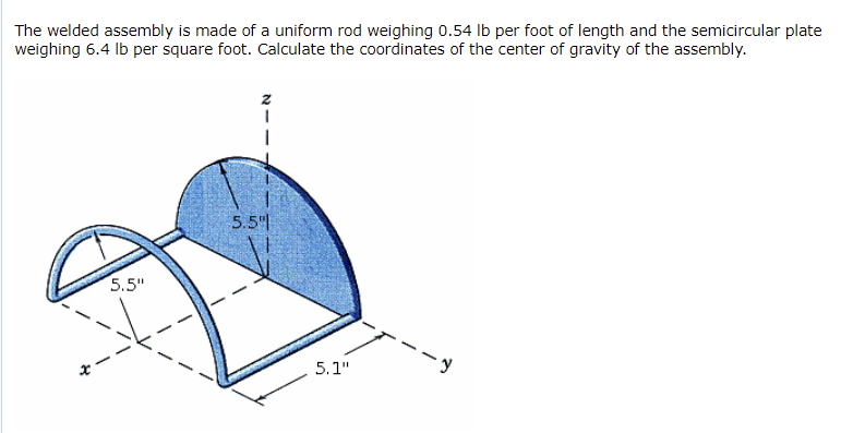 The welded assembly is made of a uniform rod weighing 0.54 lb per foot of length and the semicircular plate
weighing 6.4 Ib per square foot. Calculate the coordinates of the center of gravity of the assembly.
5.5"
5.5"
5.1"
