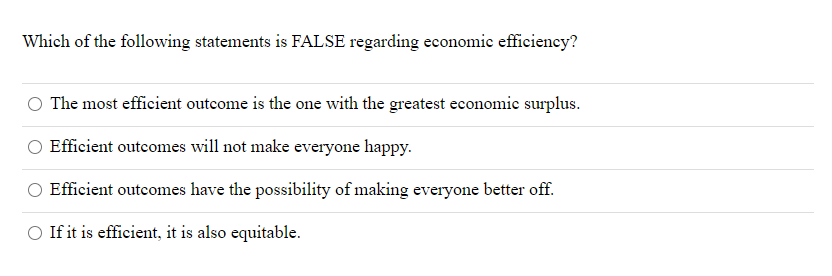 Which of the following statements is FALSE regarding economic efficiency?
The most efficient outcome is the one with the greatest economic surplus.
Efficient outcomes will not make everyone happy.
Efficient outcomes have the possibility of making everyone better off.
If it is efficient, it is also equitable.
