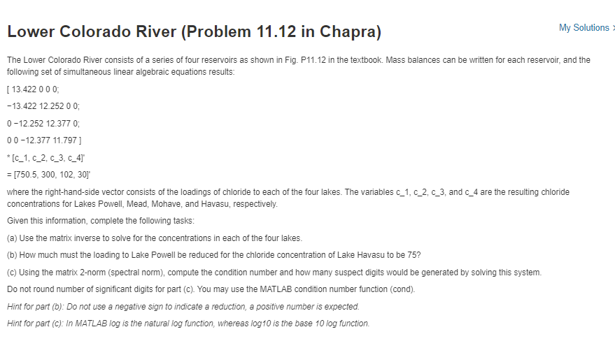 My Solutions >
Lower Colorado River (Problem 11.12 in Chapra)
The Lower Colorado River consists of a series of four reservoirs as shown in Fig. P11.12 in the textbook. Mass balances can be written for each reservoir, and the
following set of simultaneous linear algebraic equations results:
[ 13.422 0 00;
-13.422 12.252 0 0;
0 -12.252 12.377 0;
00-12.377 11.797]
* [C_1, c_2, c_3, c_4]'
= [750.5, 300, 102, 30]
where the right-hand-side vector consists of the loadings of chloride to each of the four lakes. The variables c_1, c_2, c_3, and c_4 are the resulting chloride
concentrations for Lakes Powell, Mead, Mohave, and Havasu, respectively.
Given this information, complete the following tasks:
(a) Use the matrix inverse to solve for the concentrations in each of the four lakes.
(b) How much must the loading to Lake Powell be reduced for the chloride concentration of Lake Havasu to be 75?
(c) Using the matrix 2-norm (spectral norm), compute the condition number and how many suspect digits would be generated by solving this system.
Do not round number of significant digits for part (c). You may use the MATLAB condition number function (cond).
Hint for part (b): Do not use a negative sign to indicate a reduction, a positive number is expected.
Hint for part (c): In MATLAB log is the natural log function, whereas log10 is the base 10 log function.

