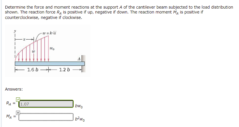 Determine the force and moment reactions at the support A of the cantilever beam subjected to the load distribution
shown. The reaction force R, is positive if up, negative if down. The reaction moment M, is positive if
counterclockwise, negative if clockwise.
- w = kVT
wo
E 1.6 b
1.2 b
Answers:
RA
|1.07
bwo
MA
b?wo
