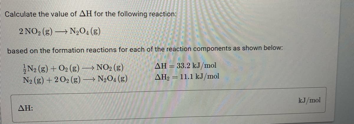 Calculate the value of AH for the following reaction:
2 NO₂ (g) N₂O4 (g)
→
based on the formation reactions for each of the reaction components as shown below:
N2 (g) + O2(g) →→→ NO₂ (g)
AH = 33.2 kJ/mol
N₂ (g) + 2O2 (g) →→→ N₂O4 (g)
AH₂ = 11.1 kJ/mol
AH:
kJ/mol