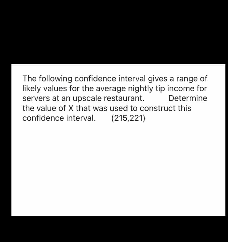 The following confidence interval gives a range of
likely values for the average nightly tip income for
servers at an upscale restaurant. Determine
the value of X that was used to construct this
confidence interval. (215,221)