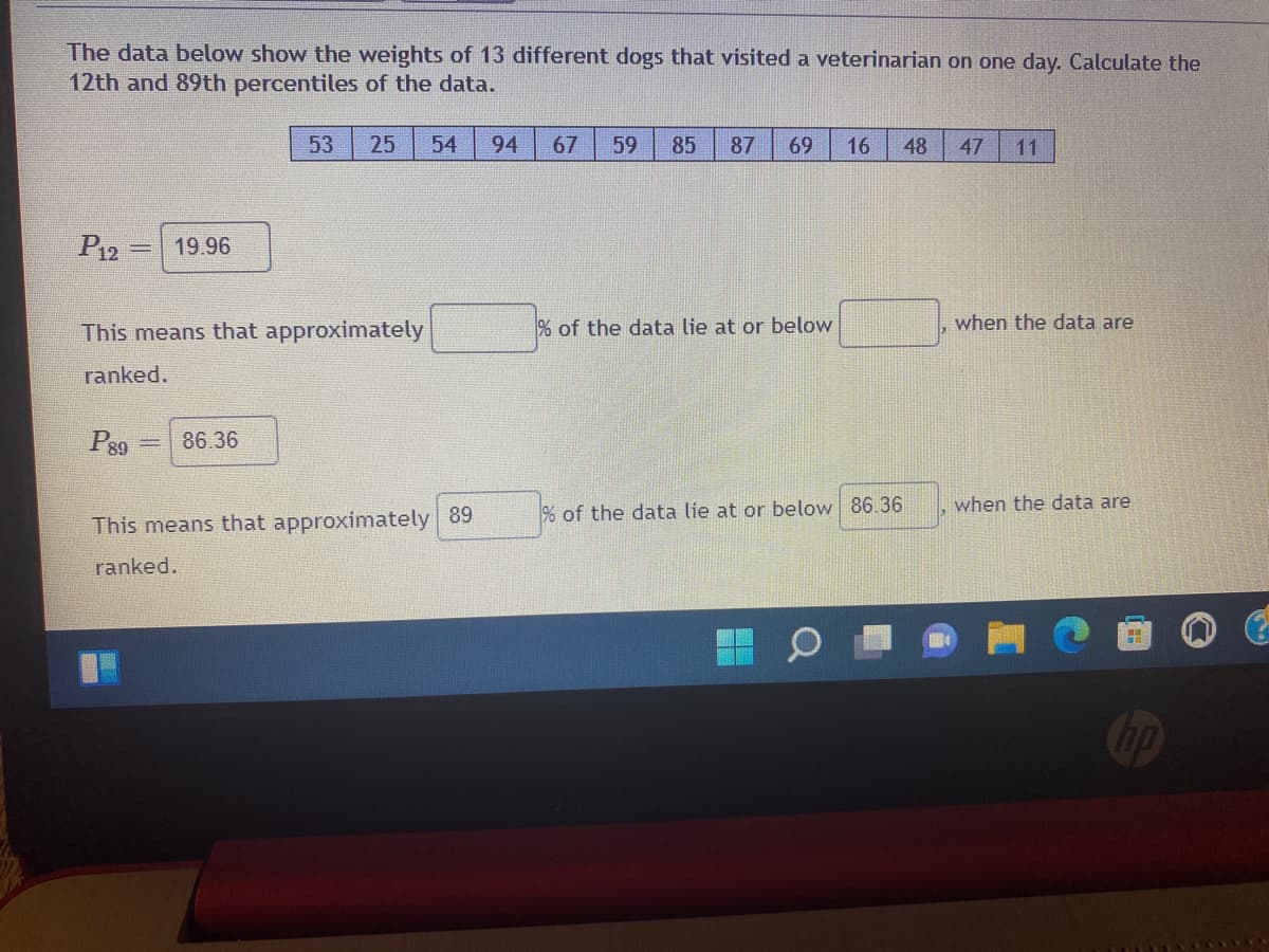 The data below show the weights of 13 different dogs that visited a veterinarian on one day. Calculate the
12th and 89th percentiles of the data.
53
25
54
94
67
59
85
87
69
16
48
47
11
P12 =
19.96
%3D
This means that approximately
% of the data lie at or below
when the data are
ranked.
Ps9
86.36
when the data are
% of the data lie at or below 86.36
This means that approximately 89
ranked.

